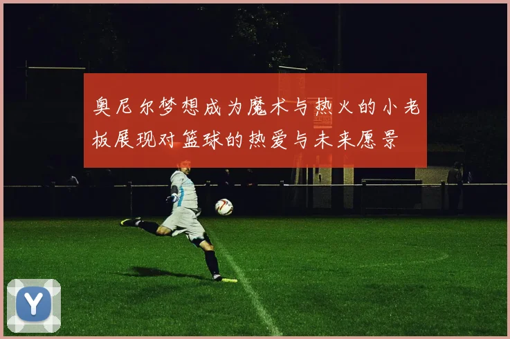 奥尼尔梦想成为魔术与热火的小老板展现对篮球的热爱与未来愿景