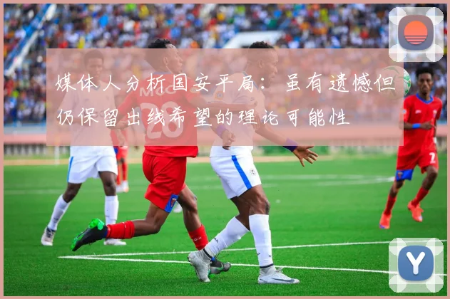 媒体人分析国安平局：虽有遗憾但仍保留出线希望的理论可能性