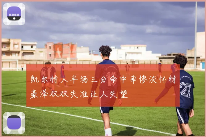 凯尔特人半场三分命中率惨淡怀特豪泽双双失准让人失望