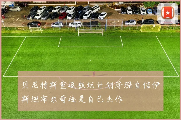 贝尼特斯重返教坛计划浮现自信伊斯坦布尔奇迹是自己杰作