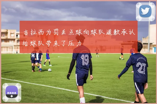 吉拉西为罚丢点球向球队道歉承认给球队带来了压力