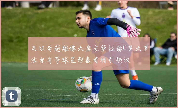 足坛奇葩雕像大盘点萨拉赫C罗大罗法尔考等球星形象奇特引热议