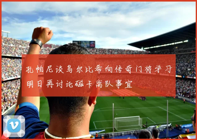 孔帕尼谈乌尔比希向传奇门将学习明日再讨论磁卡离队事宜