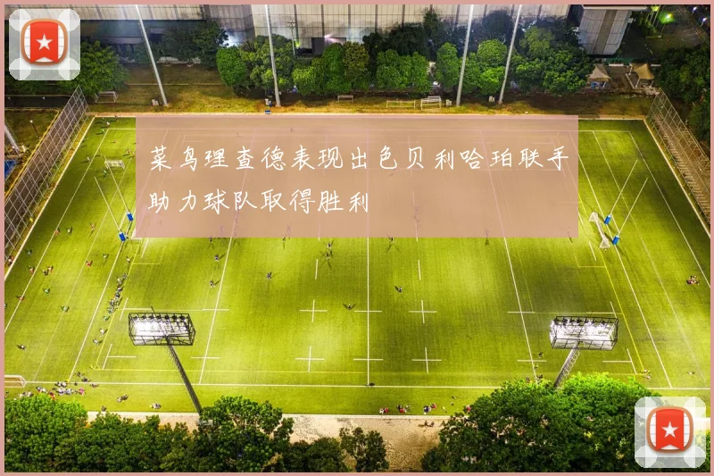菜鸟理查德表现出色贝利哈珀联手助力球队取得胜利