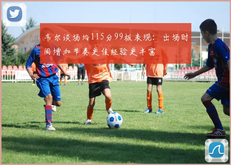 韦尔谈场均115分99板表现：出场时间增加节奏更佳经验更丰富