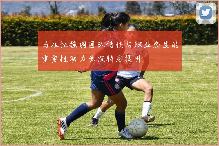 马祖拉强调团队信任与职业态度的重要性助力竞技特质提升