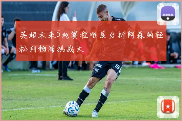 英超未来5轮赛程难度分析阿森纳轻松利物浦挑战大
