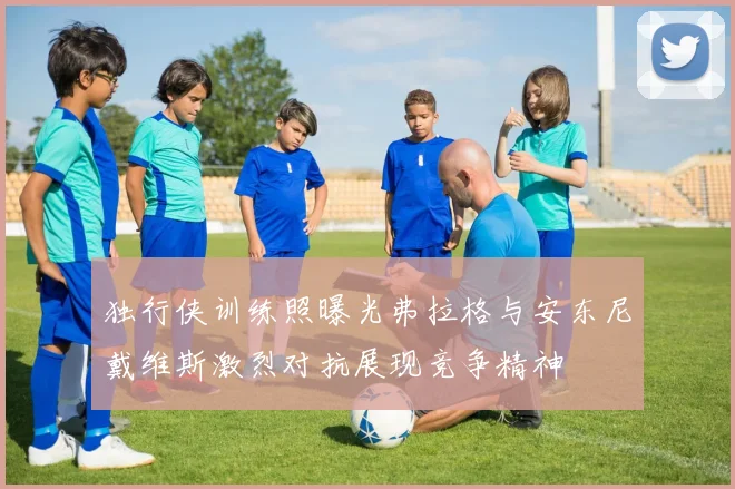 独行侠训练照曝光弗拉格与安东尼戴维斯激烈对抗展现竞争精神