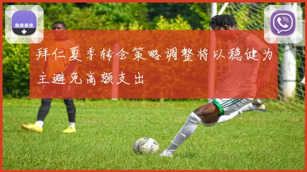 拜仁夏季转会策略调整将以稳健为主避免高额支出