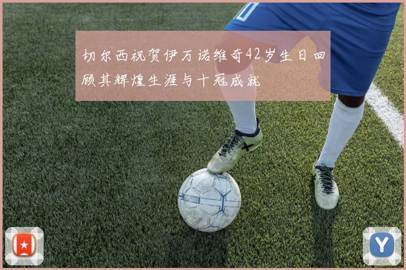 切尔西祝贺伊万诺维奇42岁生日回顾其辉煌生涯与十冠成就
