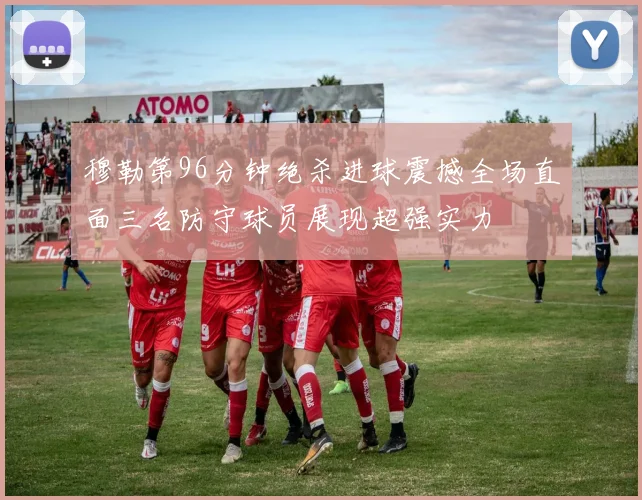 穆勒第96分钟绝杀进球震撼全场直面三名防守球员展现超强实力