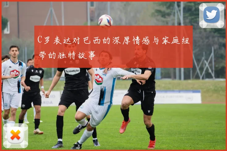 C罗表达对巴西的深厚情感与家庭纽带的独特故事