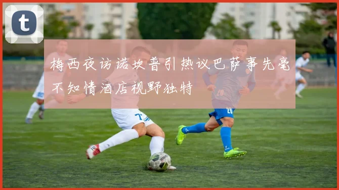 梅西夜访诺坎普引热议巴萨事先毫不知情酒店视野独特