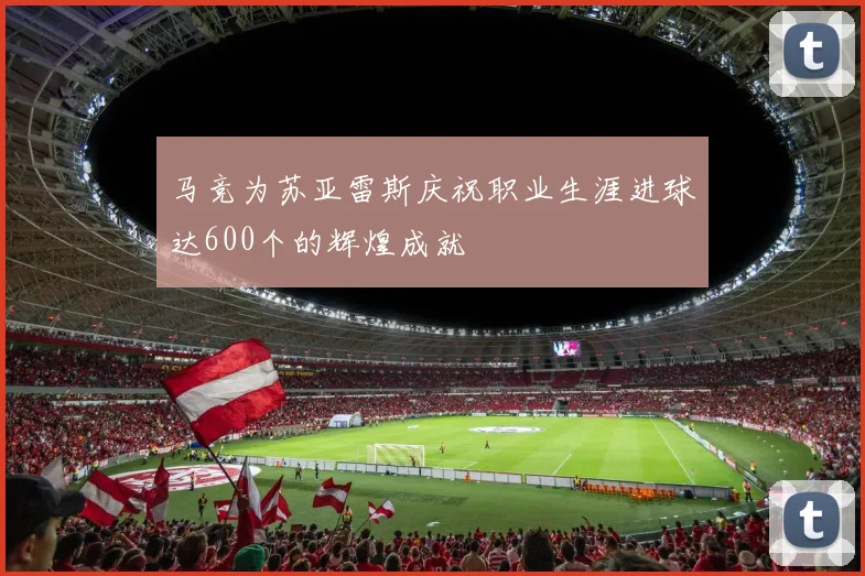 马竞为苏亚雷斯庆祝职业生涯进球达600个的辉煌成就
