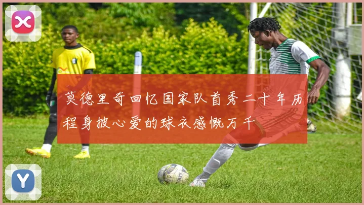 莫德里奇回忆国家队首秀二十年历程身披心爱的球衣感慨万千