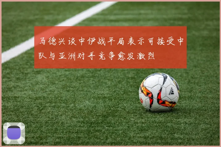 马德兴谈中伊战平局表示可接受中队与亚洲对手竞争愈发激烈