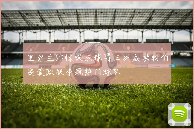里尔主帅惊叹点球罚三次成功我们逆袭欧联夺冠热门球队