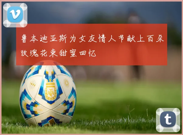 鲁本迪亚斯为女友情人节献上百朵玫瑰花束甜蜜回忆
