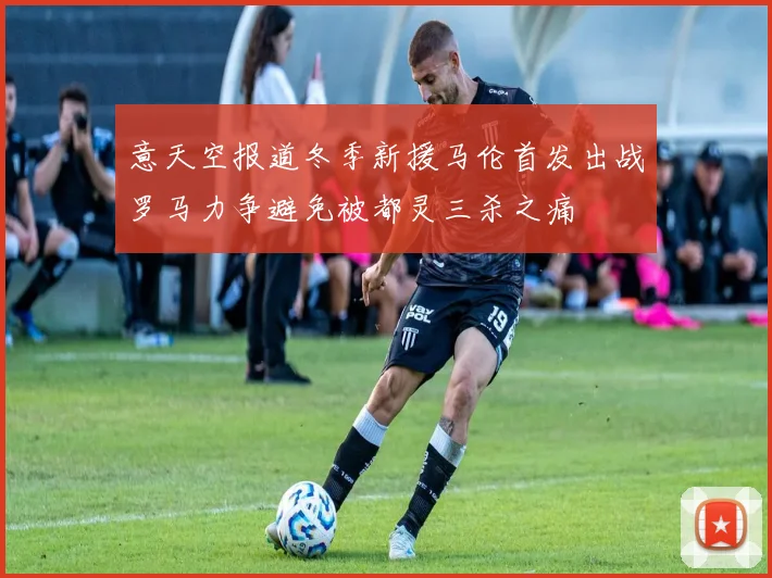 意天空报道冬季新援马伦首发出战罗马力争避免被都灵三杀之痛