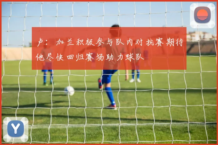 卢：加兰积极参与队内对抗赛期待他尽快回归赛场助力球队