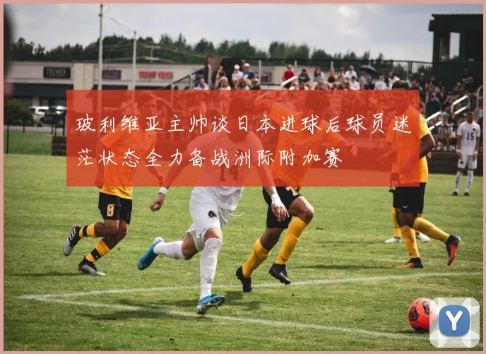 玻利维亚主帅谈日本进球后球员迷茫状态全力备战洲际附加赛
