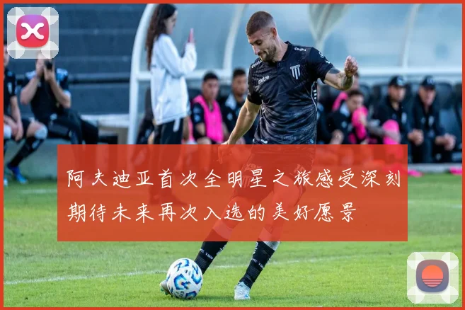 阿夫迪亚首次全明星之旅感受深刻期待未来再次入选的美好愿景