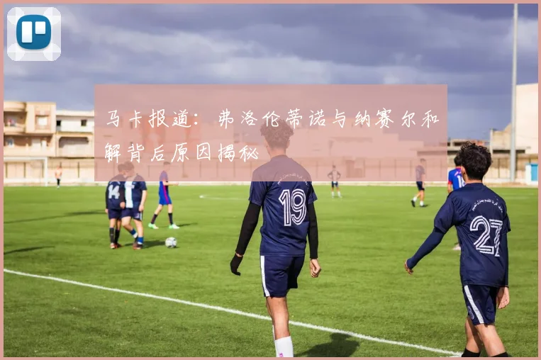 马卡报道：弗洛伦蒂诺与纳赛尔和解背后原因揭秘