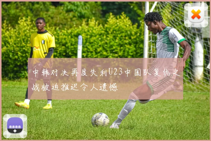 中韩对决再度失利U23中国队复仇之战被迫推迟令人遗憾