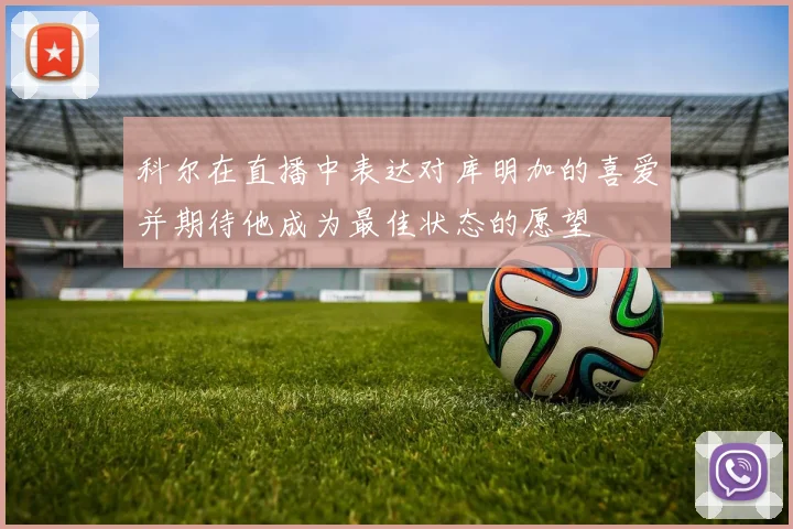 科尔在直播中表达对库明加的喜爱并期待他成为最佳状态的愿望
