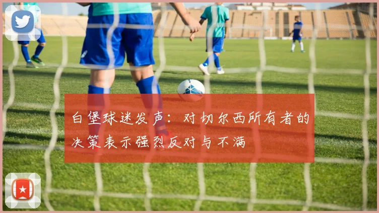 白堡球迷发声：对切尔西所有者的决策表示强烈反对与不满