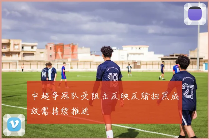 中超争冠队受阻击反映反赌扫黑成效需持续推进