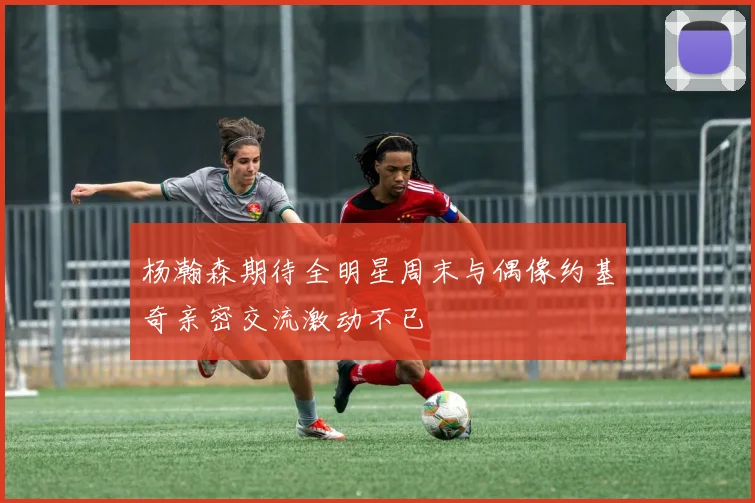 杨瀚森期待全明星周末与偶像约基奇亲密交流激动不已