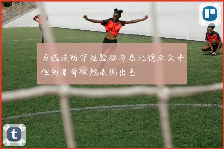 马威谈防守经验称与恩比德未交手但约基奇依然表现出色